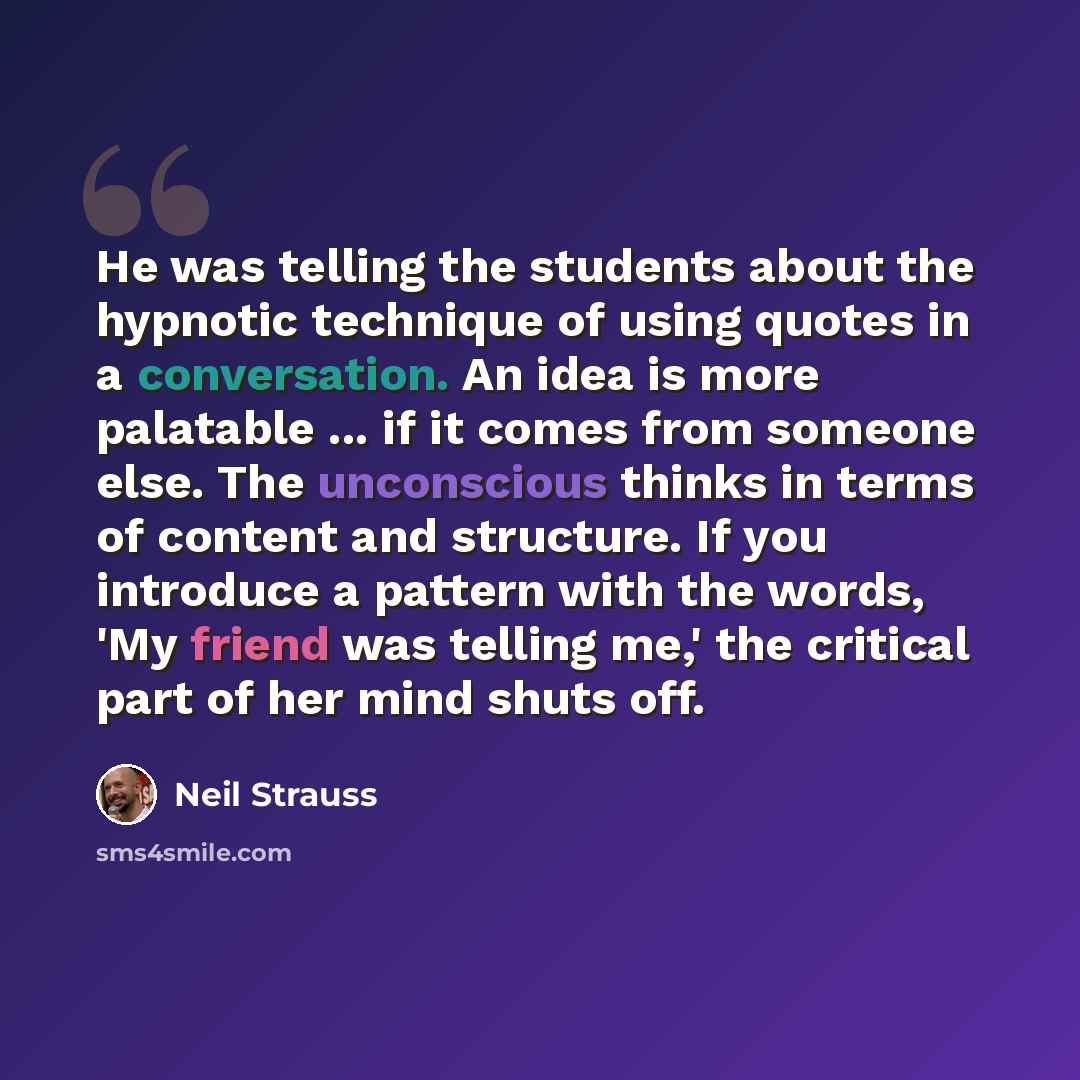 “He was telling the students about the hypnotic technique of using quotes in a conversation. An idea is more palatable ... if it comes from someone else. The unconscious thinks in terms of content and structure. If you introduce a pattern with the words, 'My friend was telling me,' the critical…” quote by Neil Strauss
