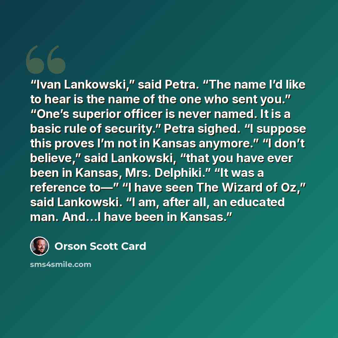 “Ivan Lankowski,” said Petra. “The name I’d like to hear is the name of the one who sent you.” “One’s superior officer is never named. It is a basic rule of security.” Petra sighed. “I suppose this proves I’m not in Kansas anymore.” “I don’t believe,” said Lankowski, “that you have ever been in…” quote by Orson Scott Card