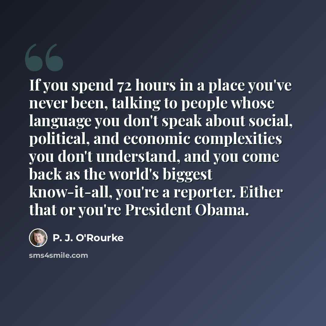 “If you spend 72 hours in a place you've never been, talking to people whose language you don't speak about social, political, and economic complexities you don't understand, and you come back as the world's biggest know-it-all, you're a reporter. Either that or you're President Obama.” quote by P. J. O'Rourke