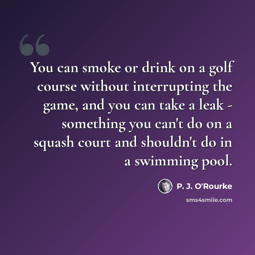 “You can smoke or drink on a golf course without interrupting the game, and you can take a leak - something you can't do on a squash court and shouldn't do in a swimming pool.” quote by P. J. O'Rourke