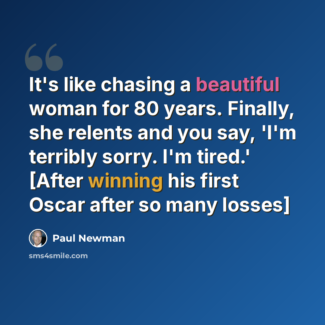 “It's like chasing a beautiful woman for 80 years. Finally, she relents and you say, 'I'm terribly sorry. I'm tired.' [After winning his first Oscar after so many losses]” quote by Paul Newman
