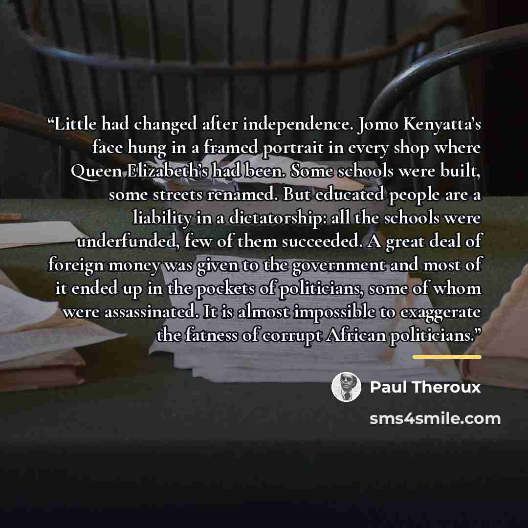 “Little had changed after independence. Jomo Kenyatta’s face hung in a framed portrait in every shop where Queen Elizabeth’s had been. Some schools were built, some streets renamed. But educated people are a liability in a dictatorship: all the schools were underfunded, few of them succeeded. A…” quote by Paul Theroux