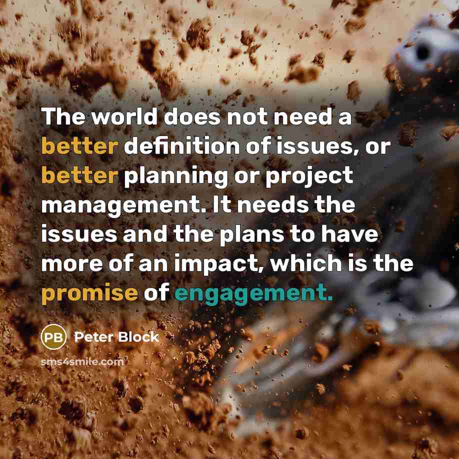 “The world does not need a better definition of issues, or better planning or project management. It needs the issues and the plans to have more of an impact, which is the promise of engagement.” quote by Peter Block