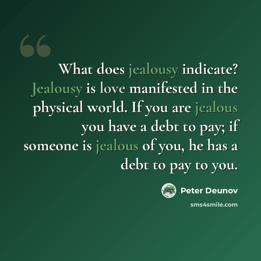 “What does jealousy indicate? Jealousy is love manifested in the physical world. If you are jealous you have a debt to pay; if someone is jealous of you, he has a debt to pay to you.” quote by Peter Deunov