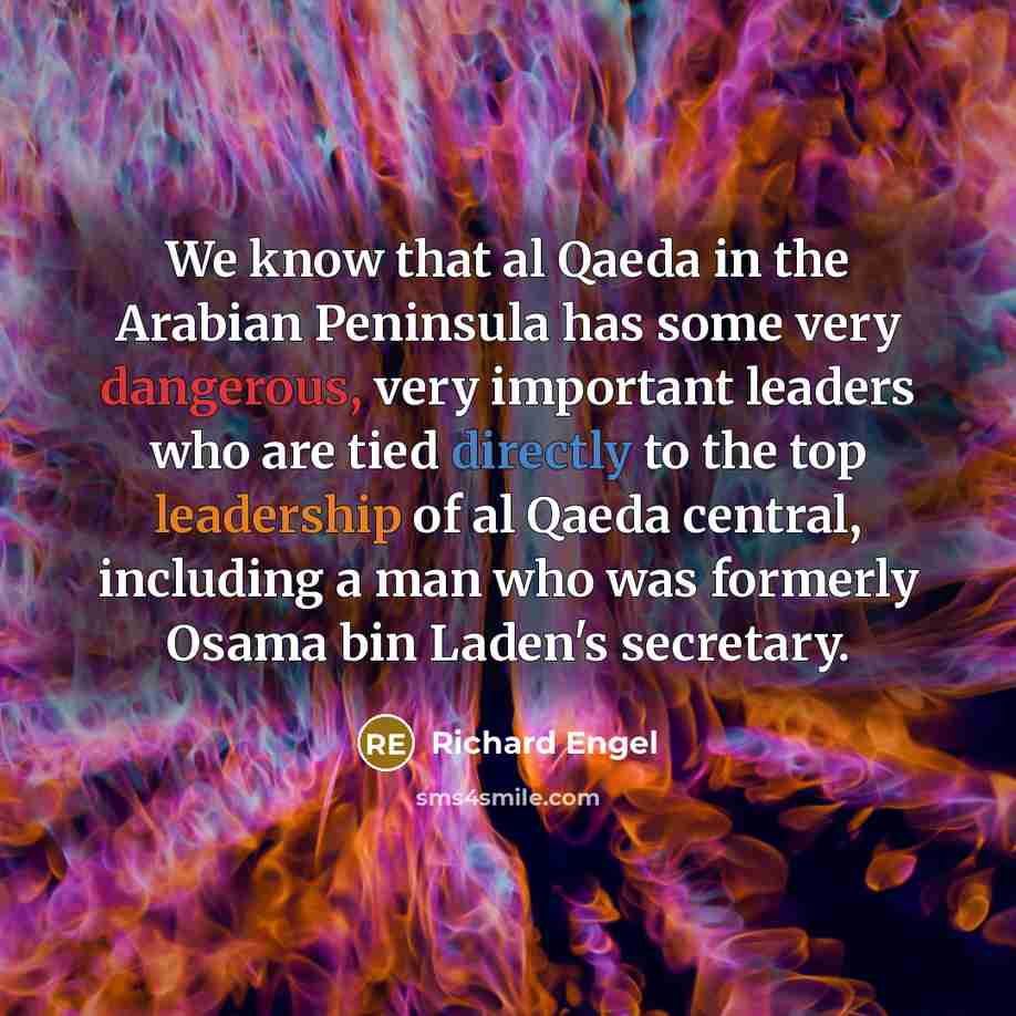 “We know that al Qaeda in the Arabian Peninsula has some very dangerous, very important leaders who are tied directly to the top leadership of al Qaeda central, including a man who was formerly Osama bin Laden's secretary.” quote by Richard Engel