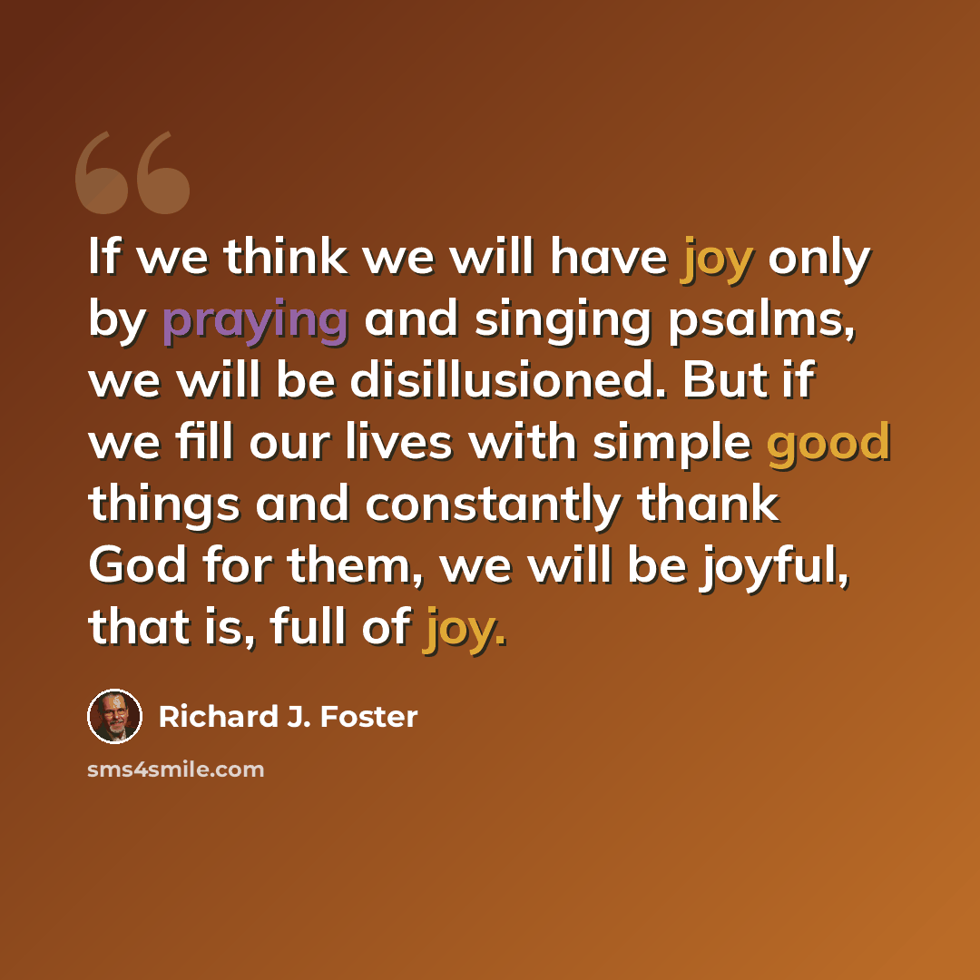 “If we think we will have joy only by praying and singing psalms, we will be disillusioned. But if we fill our lives with simple good things and constantly thank God for them, we will be joyful, that is, full of joy.” quote by Richard J. Foster