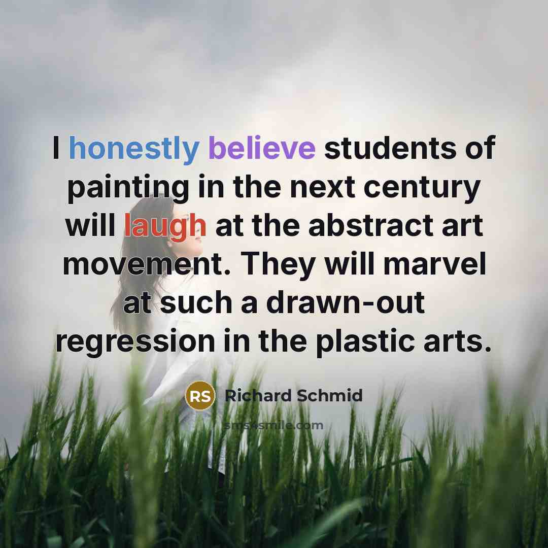 “I honestly believe students of painting in the next century will laugh at the abstract art movement. They will marvel at such a drawn-out regression in the plastic arts.” quote by Richard Schmid