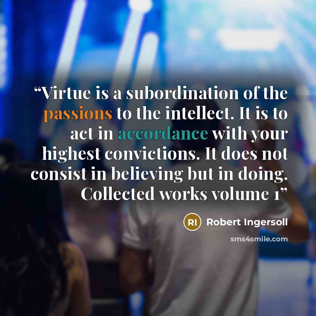 “Virtue is a subordination of the passions to the intellect. It is to act in accordance with your highest convictions. It does not consist in believing but in doing. Collected works volume 1” quote by Robert Ingersoll