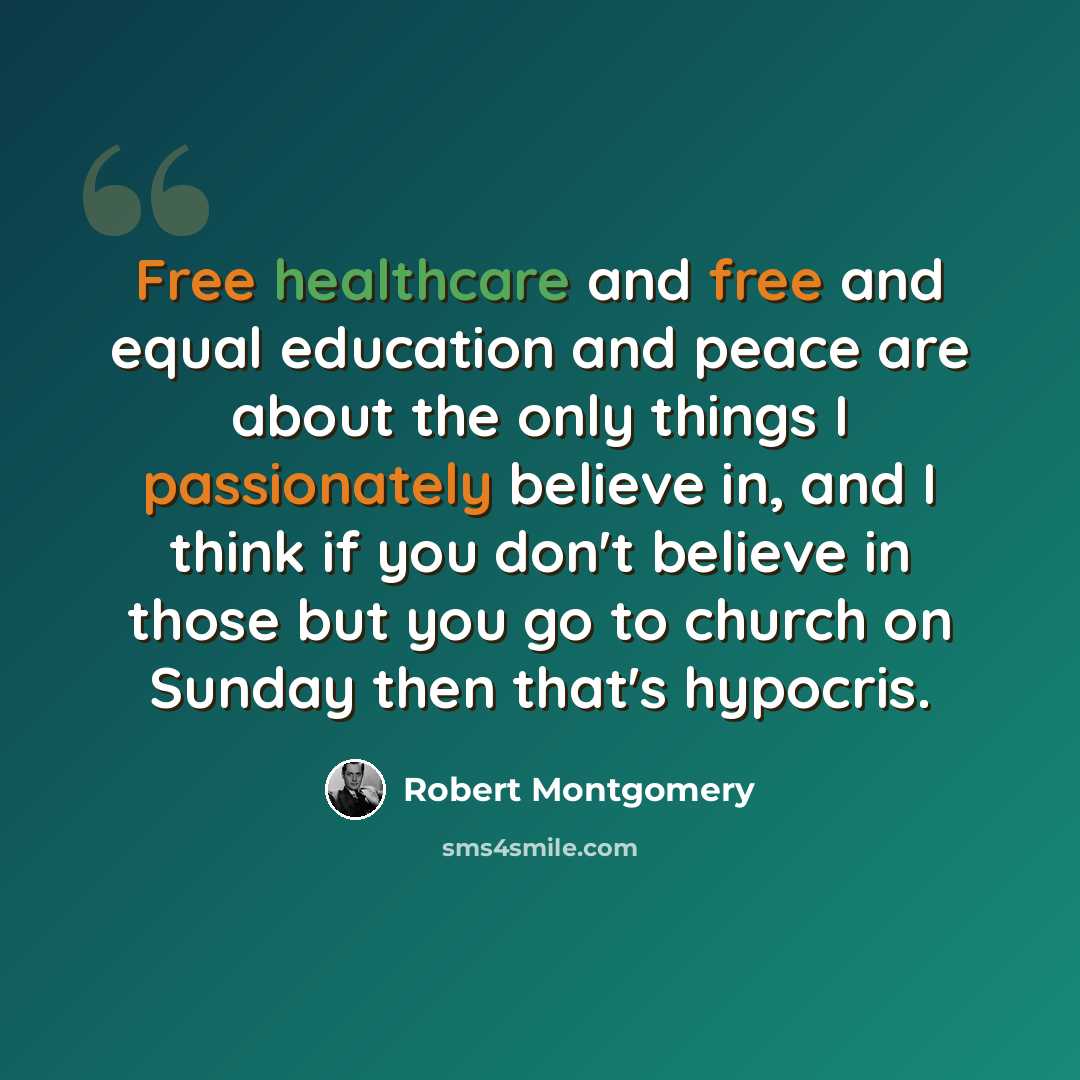 “Free healthcare and free and equal education and peace are about the only things I passionately believe in, and I think if you don't believe in those but you go to church on Sunday then that's hypocris.” quote by Robert Montgomery