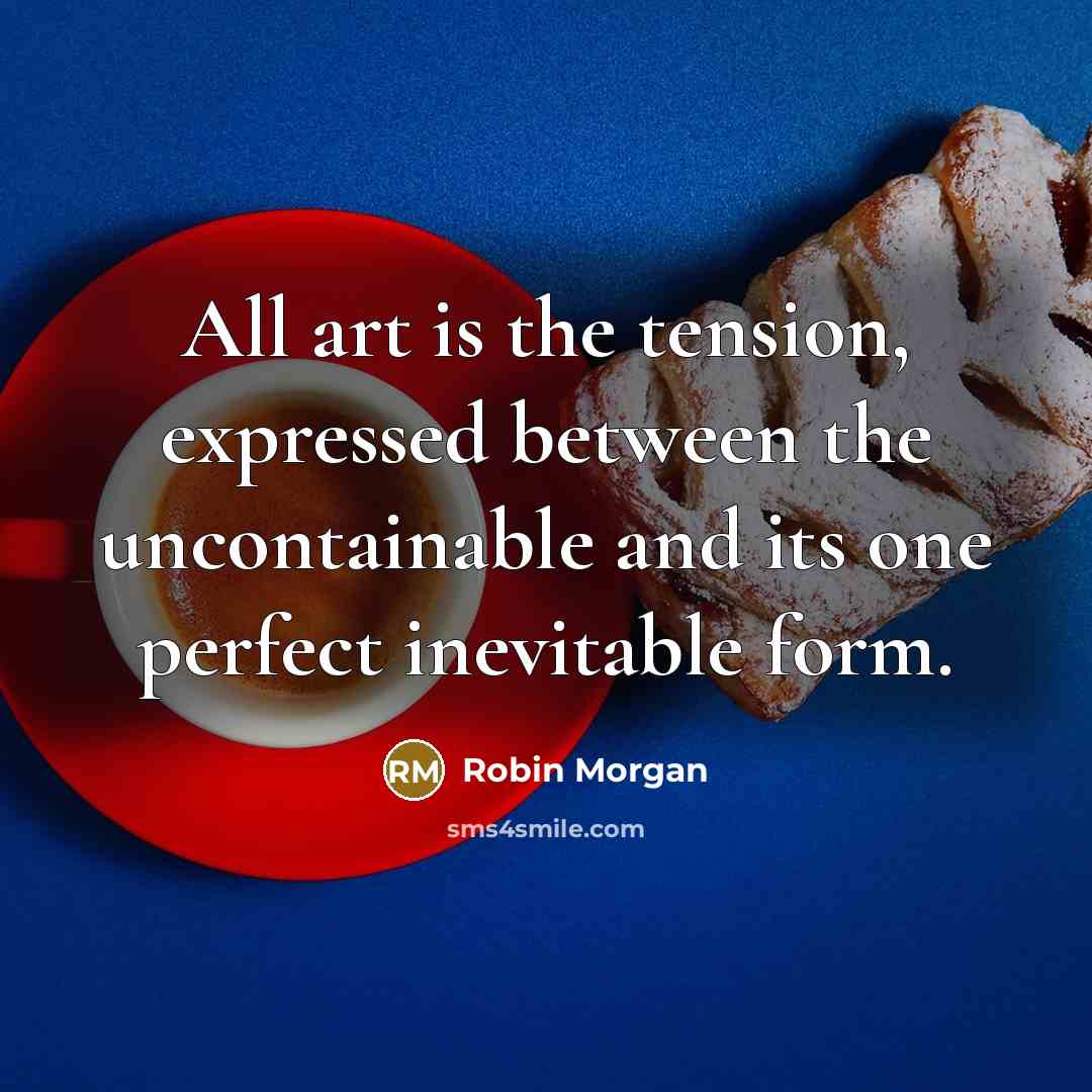“All art is the tension, expressed between the uncontainable and its one perfect inevitable form.” quote by Robin Morgan