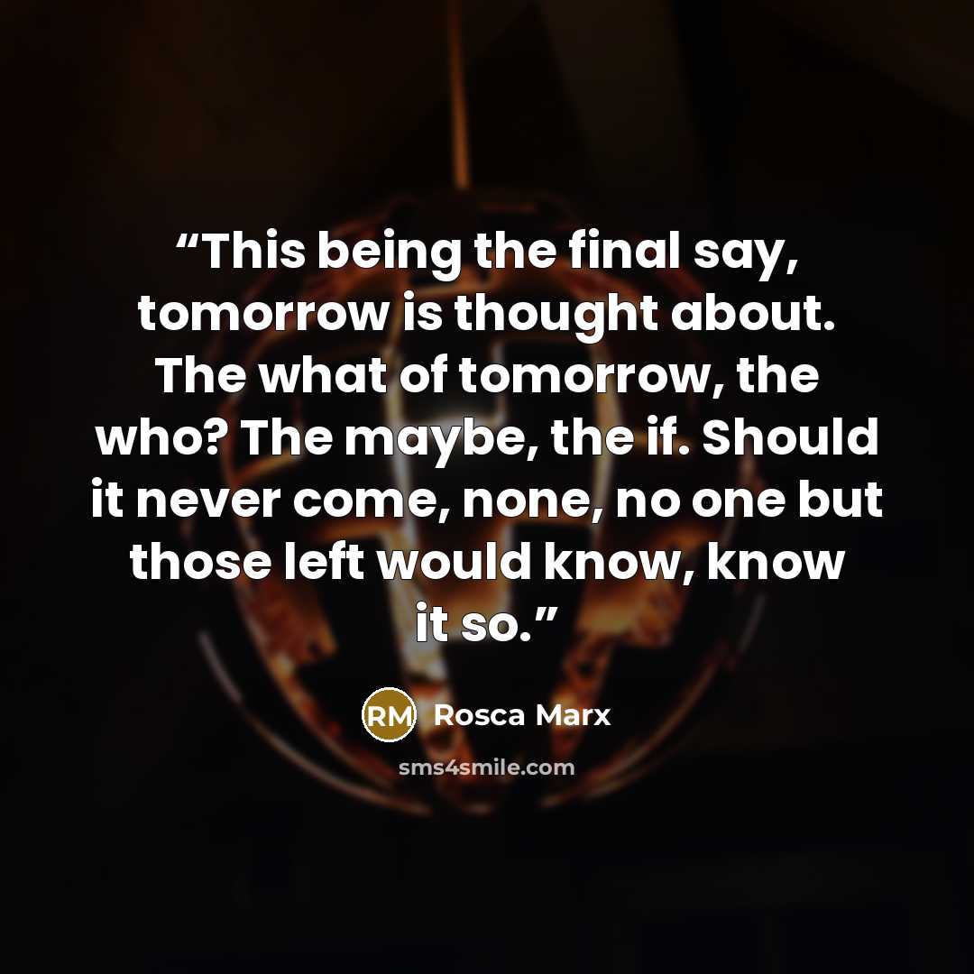 “This being the final say, tomorrow is thought about. The what of tomorrow, the who? The maybe, the if. Should it never come, none, no one but those left would know, know it so.” quote by Rosca Marx
