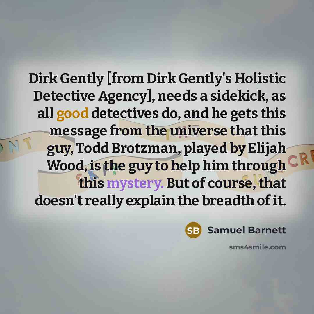 “Dirk Gently [from Dirk Gently's Holistic Detective Agency], needs a sidekick, as all good detectives do, and he gets this message from the universe that this guy, Todd Brotzman, played by Elijah Wood, is the guy to help him through this mystery. But of course, that doesn't really explain the…” quote by Samuel Barnett