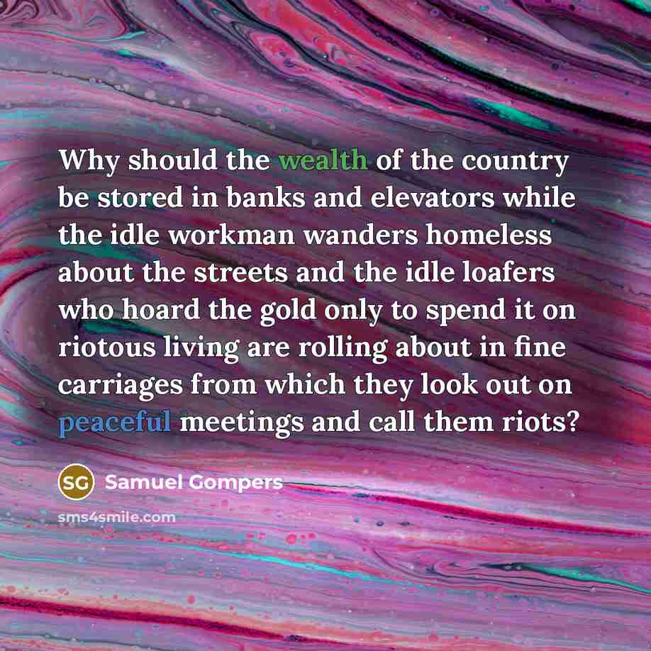 “Why should the wealth of the country be stored in banks and elevators while the idle workman wanders homeless about the streets and the idle loafers who hoard the gold only to spend it on riotous living are rolling about in fine carriages from which they look out on peaceful meetings and call them…” quote by Samuel Gompers
