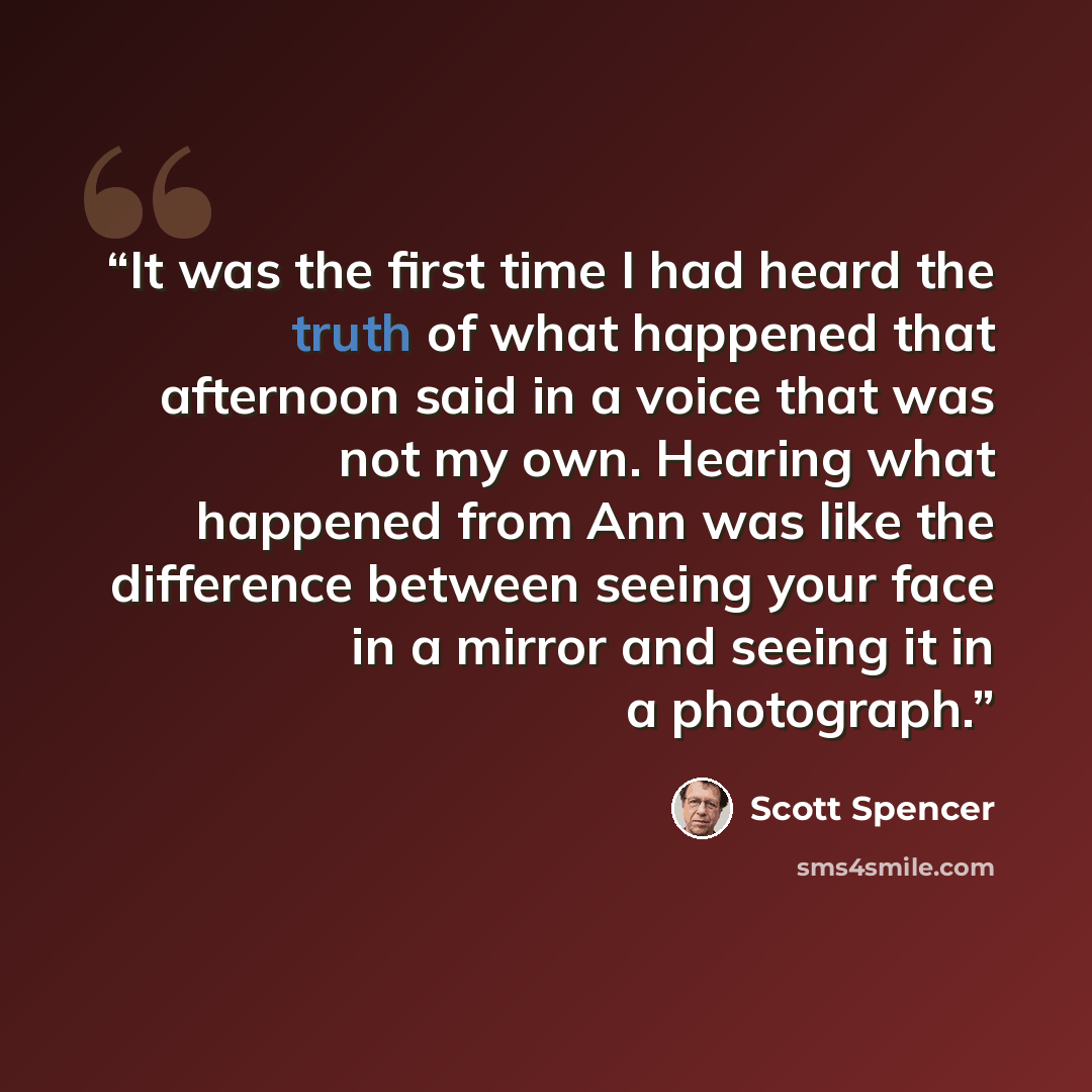 “It was the first time I had heard the truth of what happened that afternoon said in a voice that was not my own. Hearing what happened from Ann was like the difference between seeing your face in a mirror and seeing it in a photograph.” quote by Scott Spencer