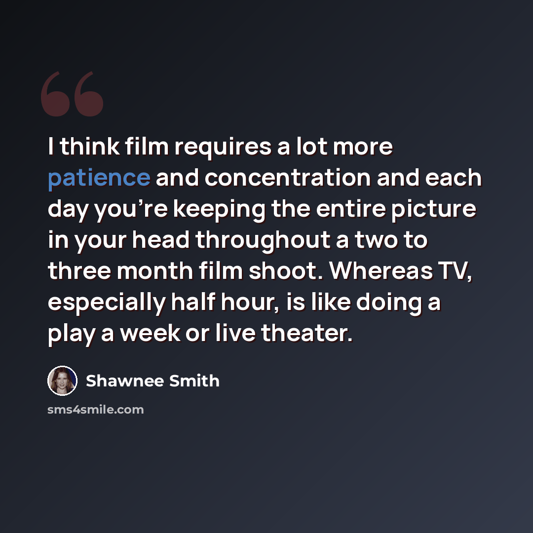 “I think film requires a lot more patience and concentration and each day you're keeping the entire picture in your head throughout a two to three month film shoot. Whereas TV, especially half hour, is like doing a play a week or live theater.” quote by Shawnee Smith