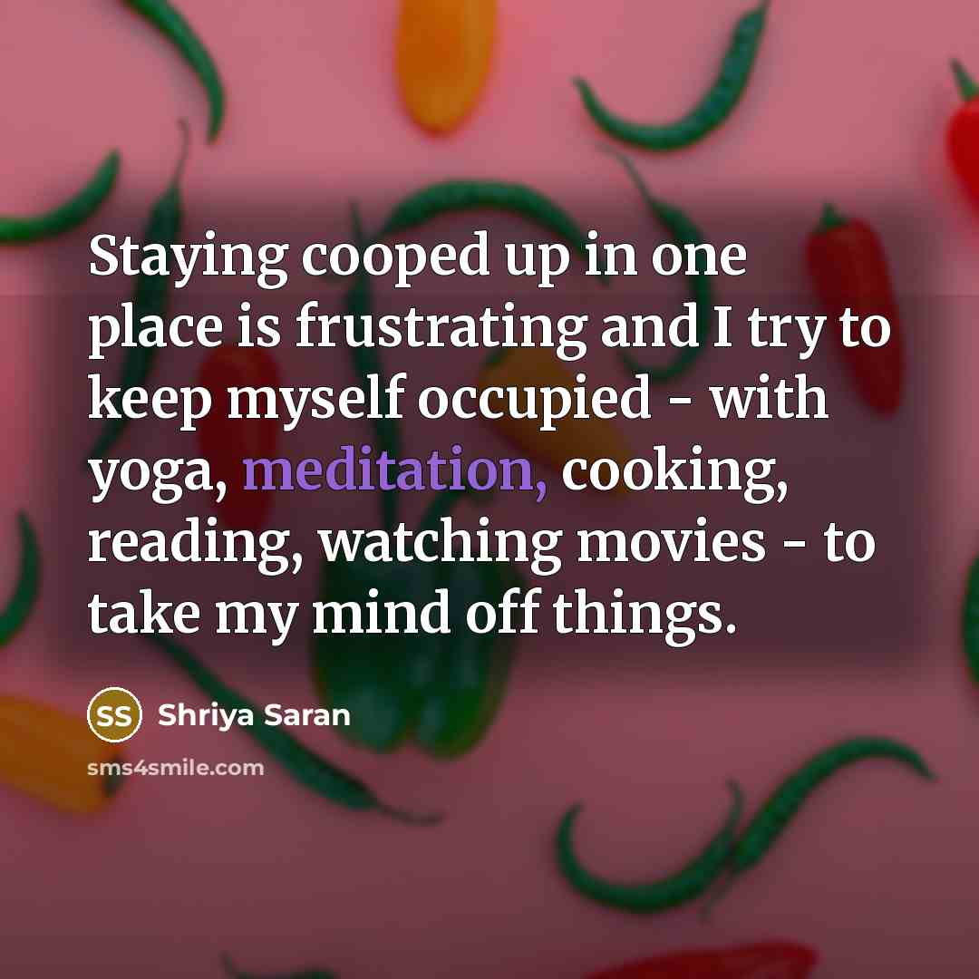“Staying cooped up in one place is frustrating and I try to keep myself occupied - with yoga, meditation, cooking, reading, watching movies - to take my mind off things.” quote by Shriya Saran
