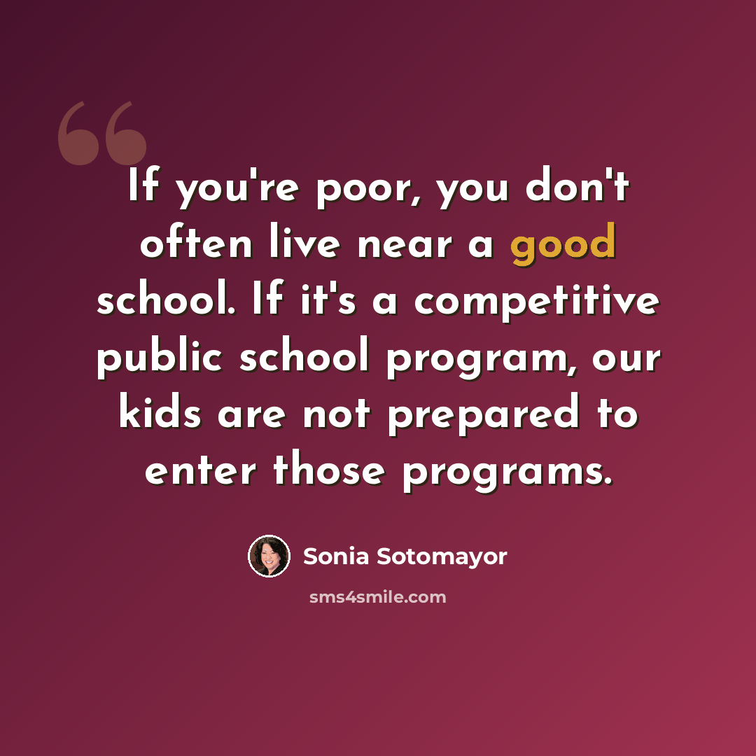 “If you're poor, you don't often live near a good school. If it's a competitive public school program, our kids are not prepared to enter those programs.” quote by Sonia Sotomayor