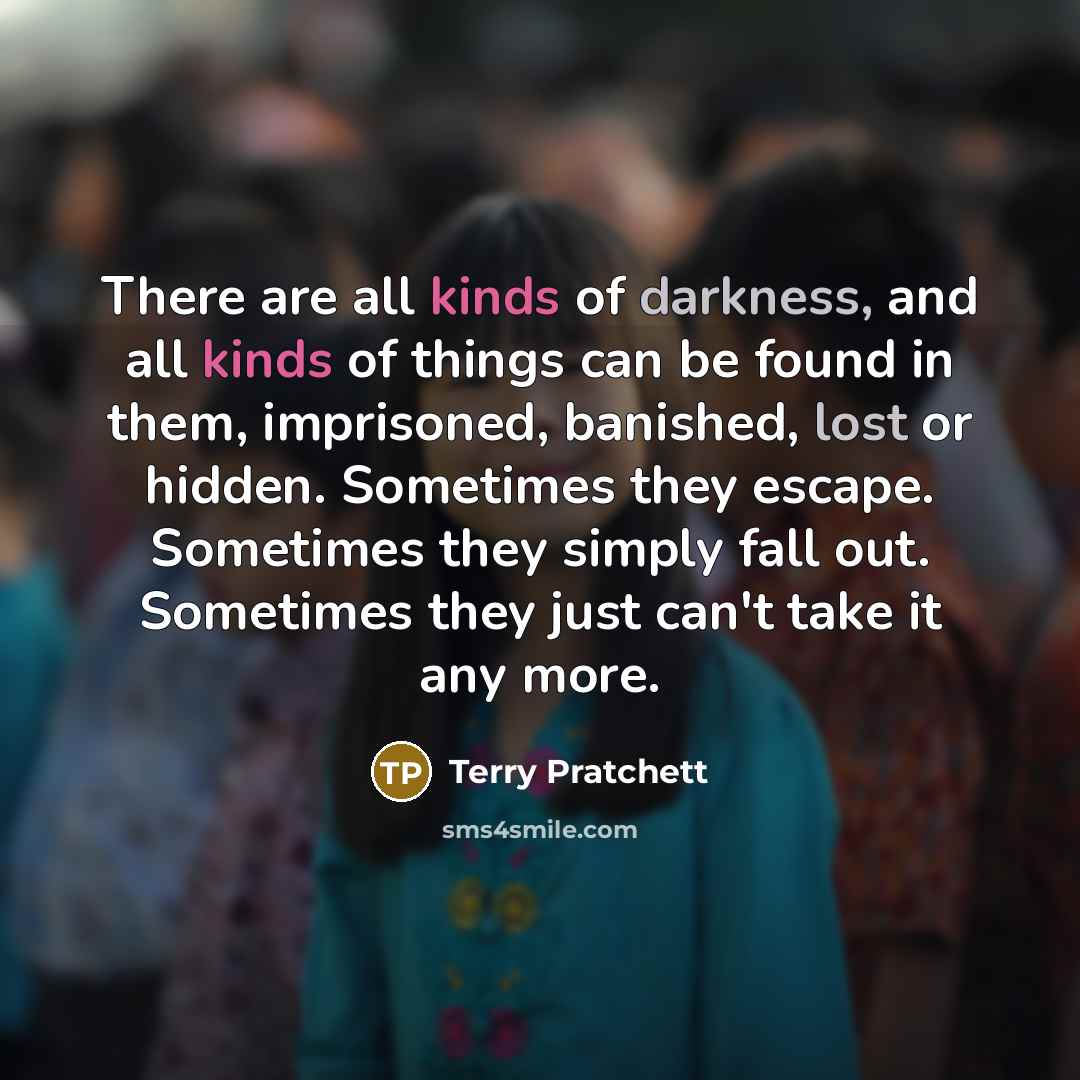“There are all kinds of darkness, and all kinds of things can be found in them, imprisoned, banished, lost or hidden. Sometimes they escape. Sometimes they simply fall out. Sometimes they just can't take it any more.” quote by Terry Pratchett
