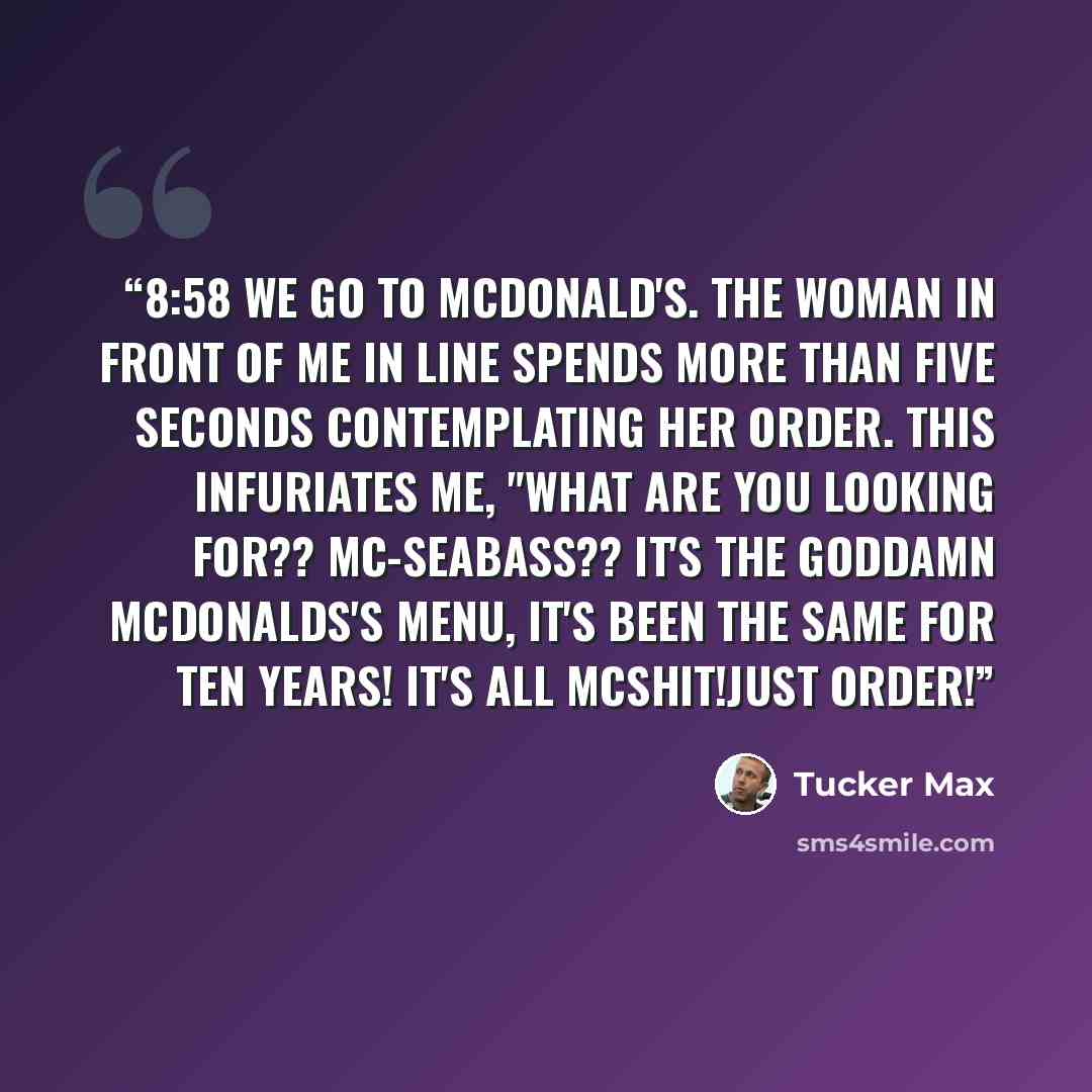 “8:58 We go to McDonald's. The woman in front of me in line spends more than five seconds contemplating her order. This infuriates me, "WHAT ARE YOU LOOKING FOR?? MC-SEABASS?? IT'S THE GODDAMN MCDONALDS'S MENU, IT'S BEEN THE SAME FOR TEN YEARS! IT'S ALL MCSHIT!JUST ORDER!” quote by Tucker Max