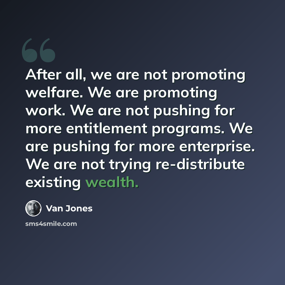 “After all, we are not promoting welfare. We are promoting work. We are not pushing for more entitlement programs. We are pushing for more enterprise. We are not trying re-distribute existing wealth.” quote by Van Jones