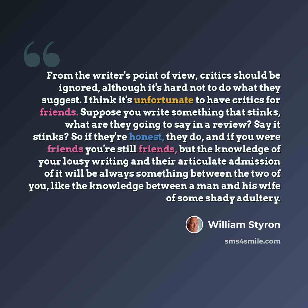 “From the writer's point of view, critics should be ignored, although it's hard not to do what they suggest. I think it's unfortunate to have critics for friends. Suppose you write something that stinks, what are they going to say in a review? Say it stinks? So if they're honest, they do, and if…” quote by William Styron