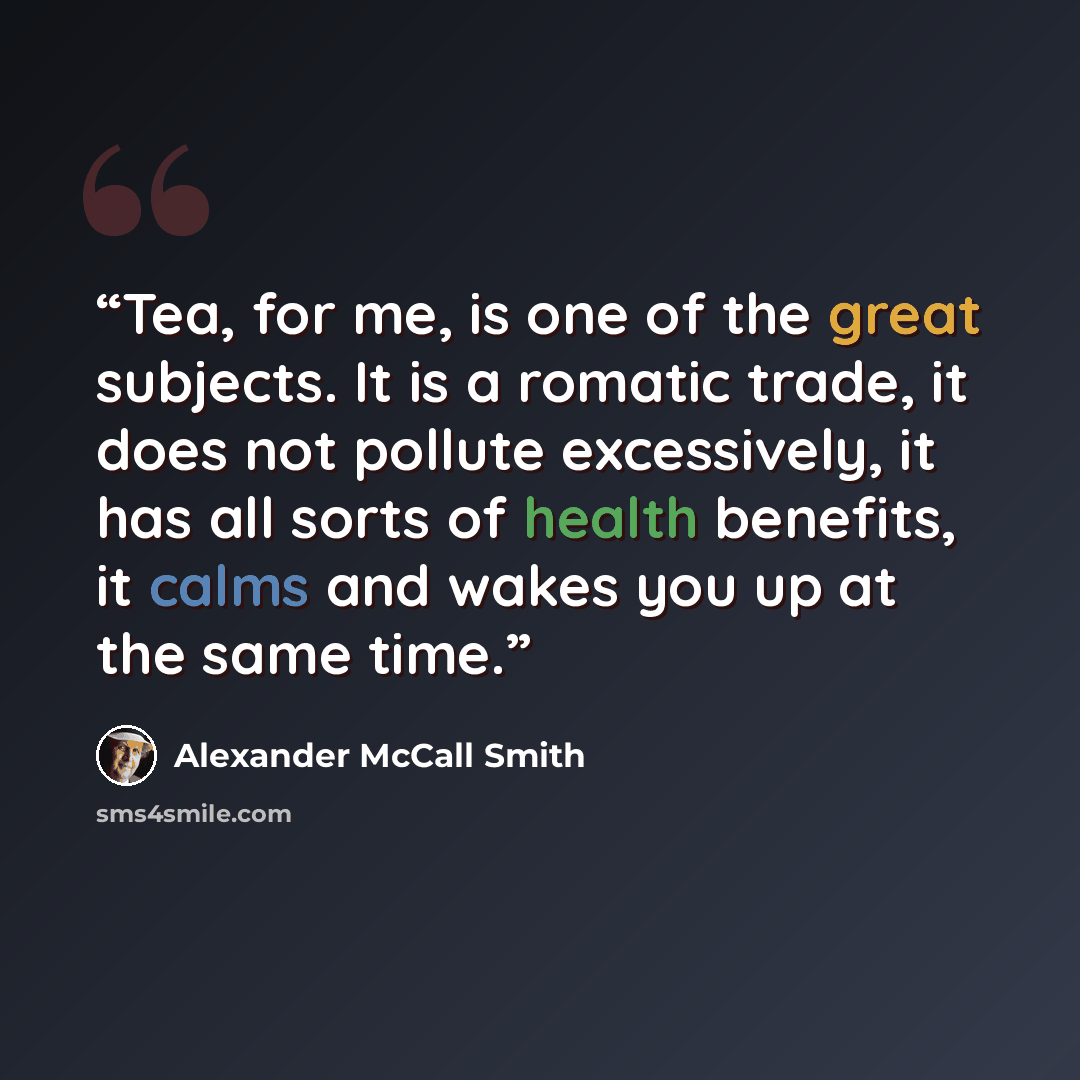 “Tea, for me, is one of the great subjects. It is a romatic trade, it does not pollute excessively, it has all sorts of health benefits, it calms and wakes you up at the same time.” quote by Alexander McCall Smith