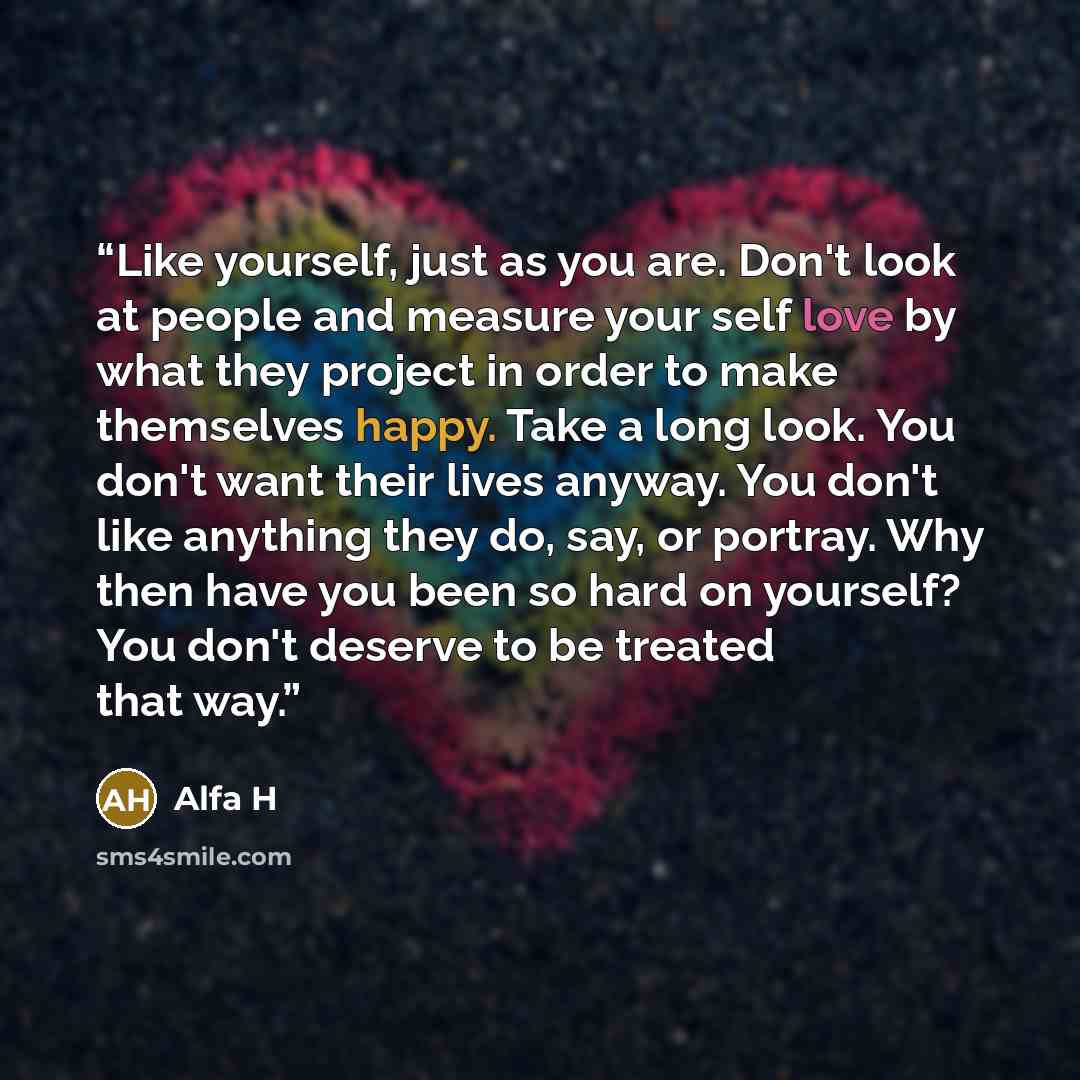 “Like yourself, just as you are. Don't look at people and measure your self love by what they project in order to make themselves happy. Take a long look. You don't want their lives anyway. You don't like anything they do, say, or portray. Why then have you been so hard on yourself? You don't…” quote by Alfa H