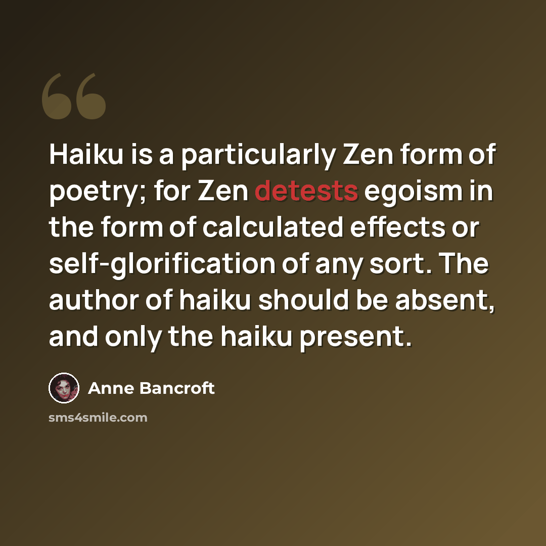 “Haiku is a particularly Zen form of poetry; for Zen detests egoism in the form of calculated effects or self-glorification of any sort. The author of haiku should be absent, and only the haiku present.” quote by Anne Bancroft