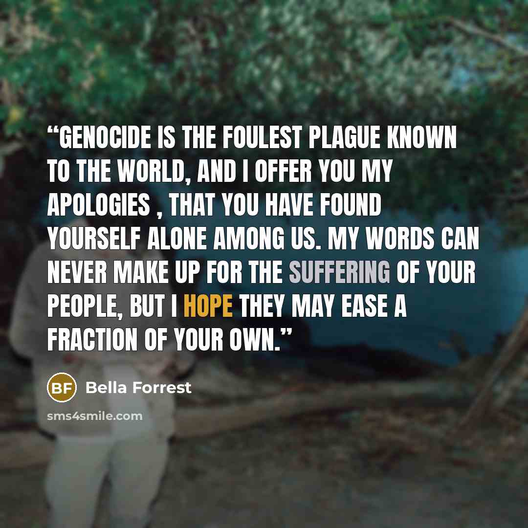“Genocide is the foulest plague known to the world, and I offer you my apologies , that you have found yourself alone among us. My words can never make up for the suffering of your people, but I hope they may ease a fraction of your own.” quote by Bella Forrest