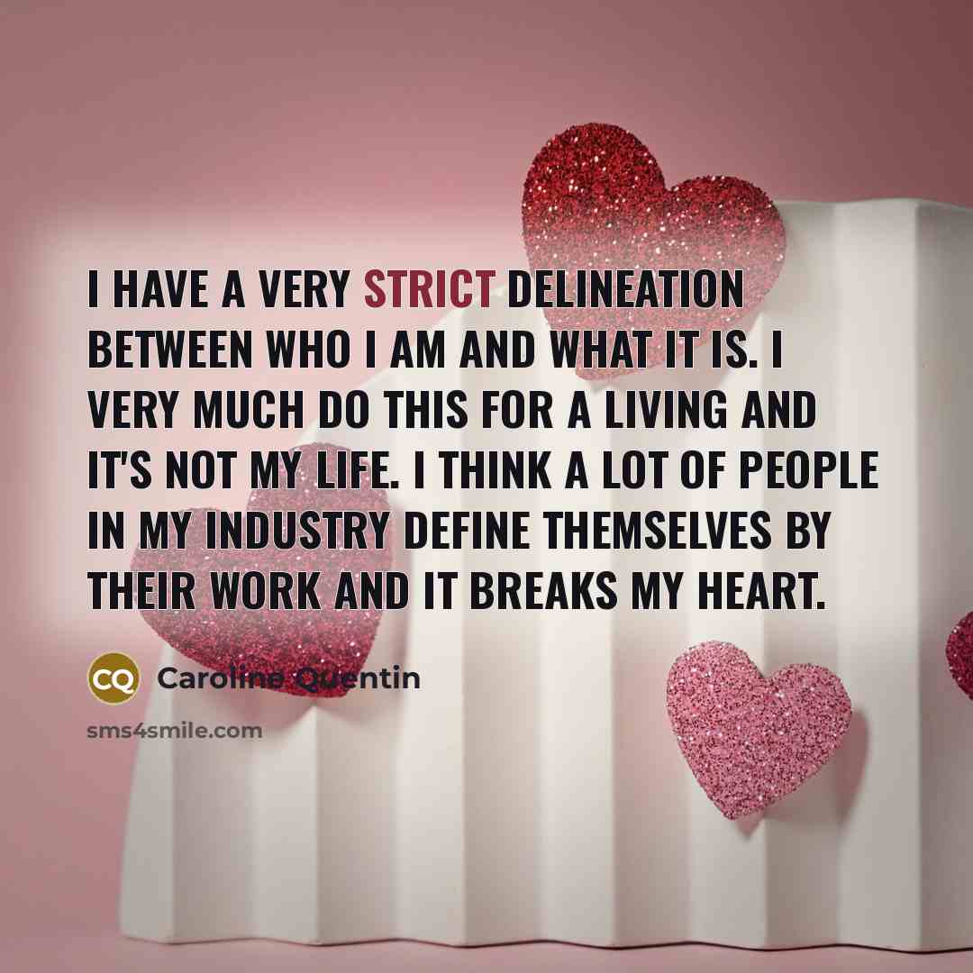 “I have a very strict delineation between who I am and what it is. I very much do this for a living and it's not my life. I think a lot of people in my industry define themselves by their work and it breaks my heart.” quote by Caroline Quentin