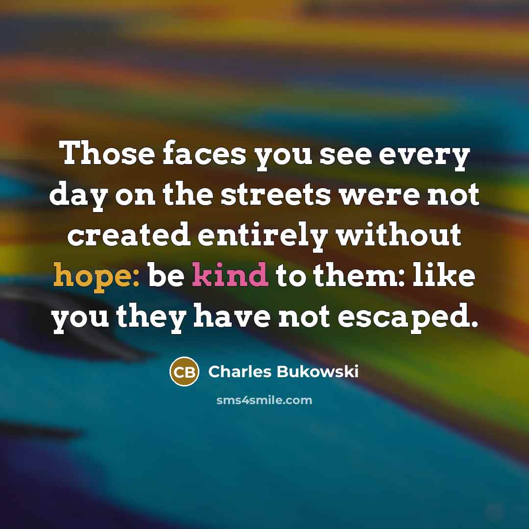 “Those faces you see every day on the streets were not created entirely without hope: be kind to them: like you they have not escaped.” quote by Charles Bukowski