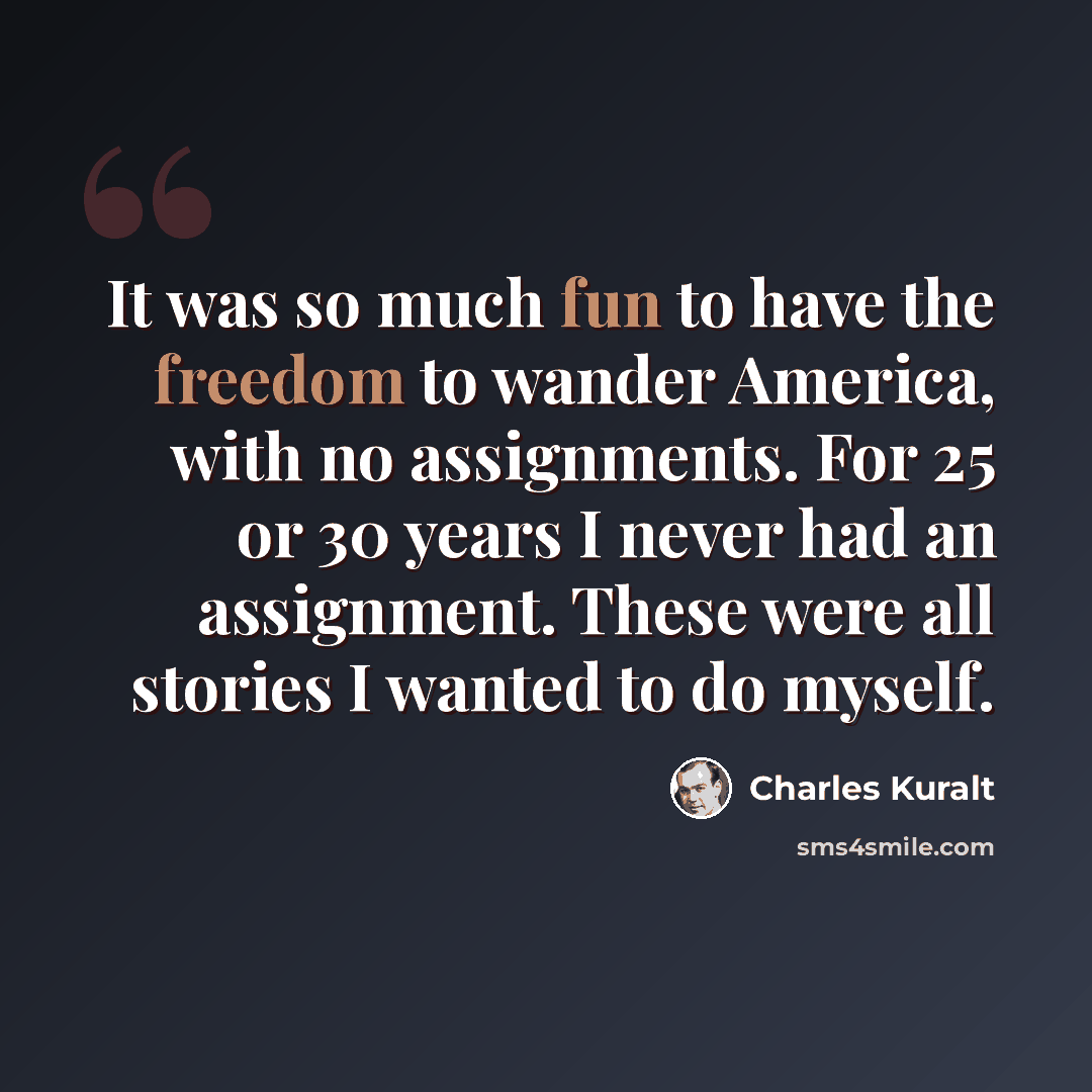 “It was so much fun to have the freedom to wander America, with no assignments. For 25 or 30 years I never had an assignment. These were all stories I wanted to do myself.” quote by Charles Kuralt