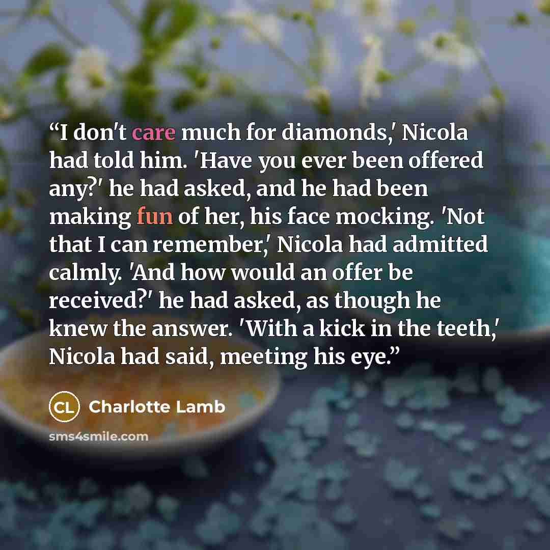 “I don't care much for diamonds,' Nicola had told him. 'Have you ever been offered any?' he had asked, and he had been making fun of her, his face mocking. 'Not that I can remember,' Nicola had admitted calmly. 'And how would an offer be received?' he had asked, as though he knew the answer. 'With…” quote by Charlotte Lamb