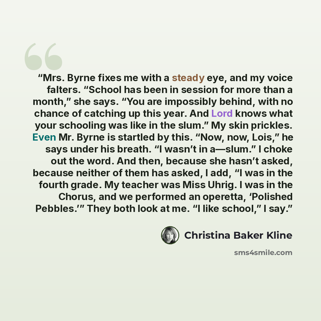“Mrs. Byrne fixes me with a steady eye, and my voice falters. “School has been in session for more than a month,” she says. “You are impossibly behind, with no chance of catching up this year. And Lord knows what your schooling was like in the slum.” My skin prickles. Even Mr. Byrne is startled by…” quote by Christina Baker Kline