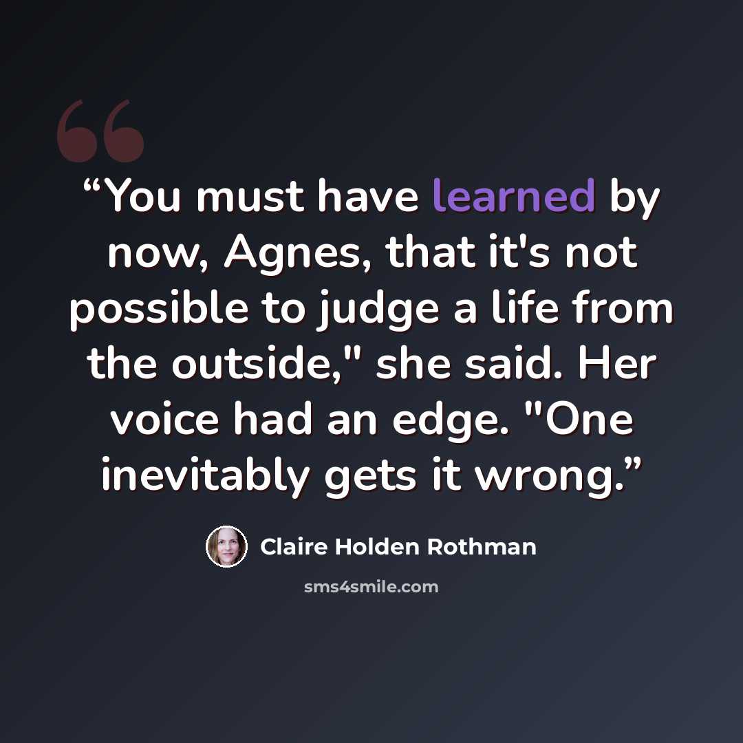 “You must have learned by now, Agnes, that it's not possible to judge a life from the outside," she said. Her voice had an edge. "One inevitably gets it wrong.” quote by Claire Holden Rothman