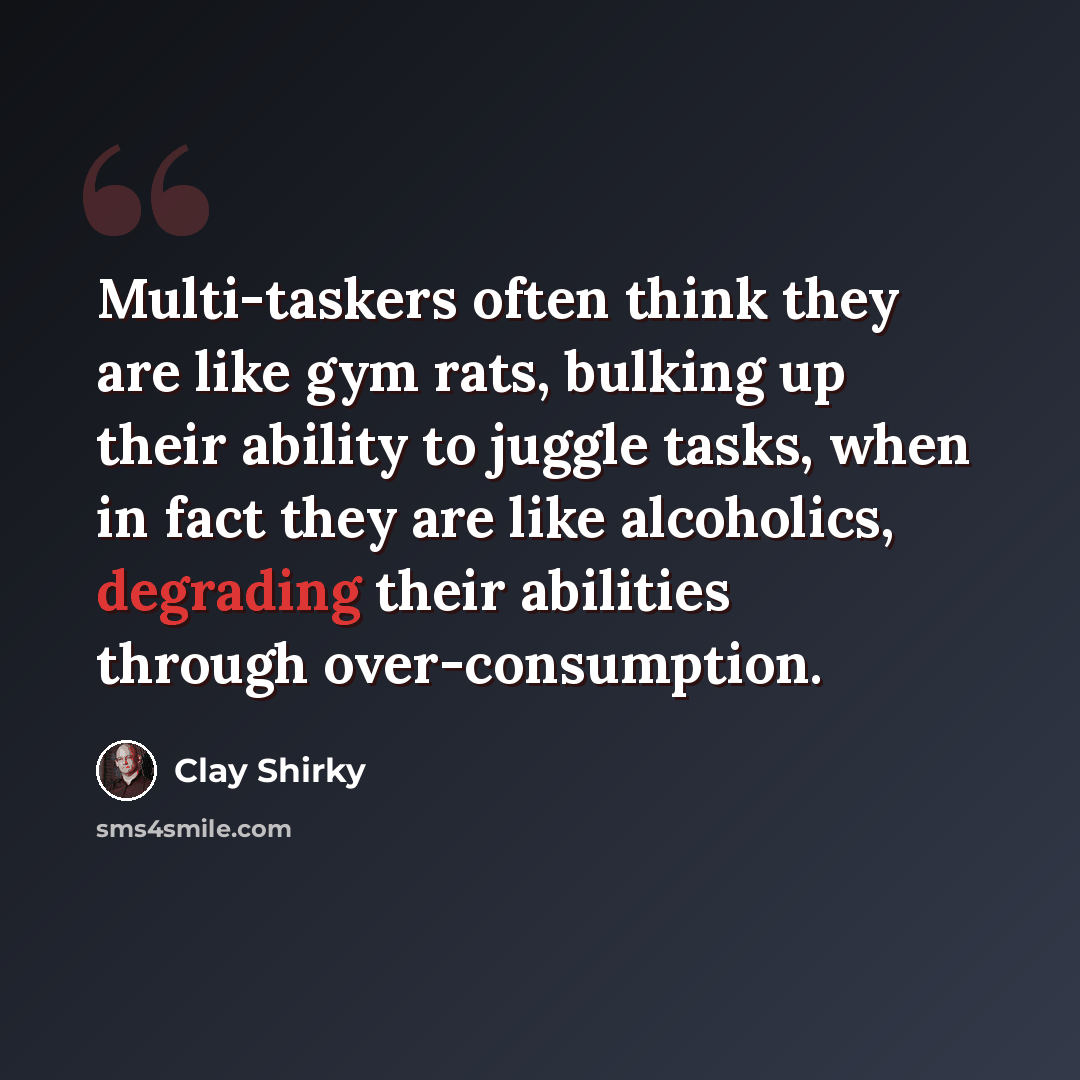 “Multi-taskers often think they are like gym rats, bulking up their ability to juggle tasks, when in fact they are like alcoholics, degrading their abilities through over-consumption.” quote by Clay Shirky