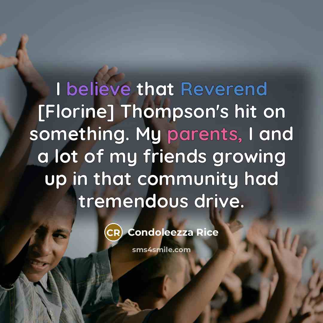 “I believe that Reverend [Florine] Thompson's hit on something. My parents, I and a lot of my friends growing up in that community had tremendous drive.” quote by Condoleezza Rice