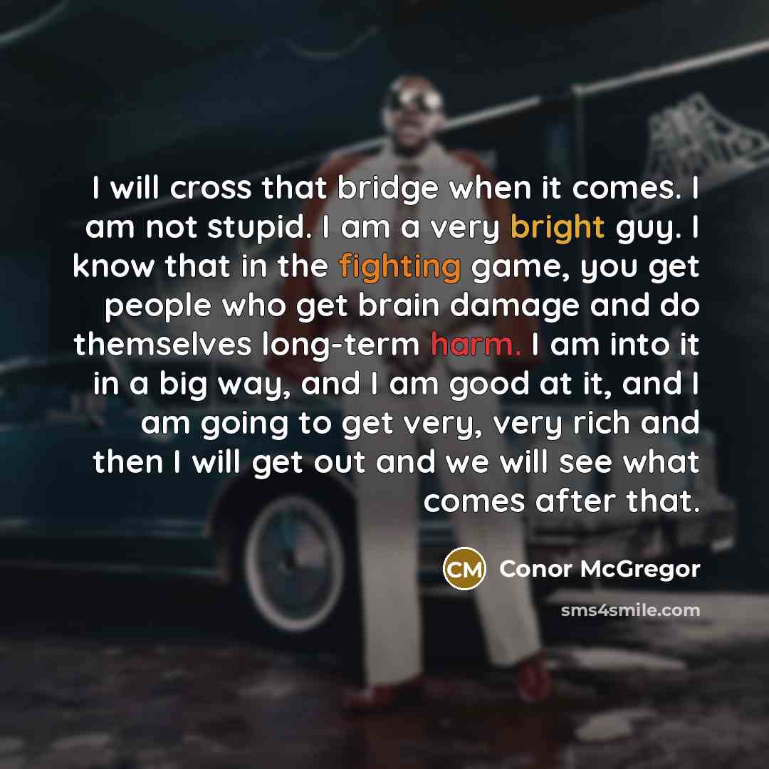 “I will cross that bridge when it comes. I am not stupid. I am a very bright guy. I know that in the fighting game, you get people who get brain damage and do themselves long-term harm. I am into it in a big way, and I am good at it, and I am going to get very, very rich and then I will get out and…” quote by Conor McGregor