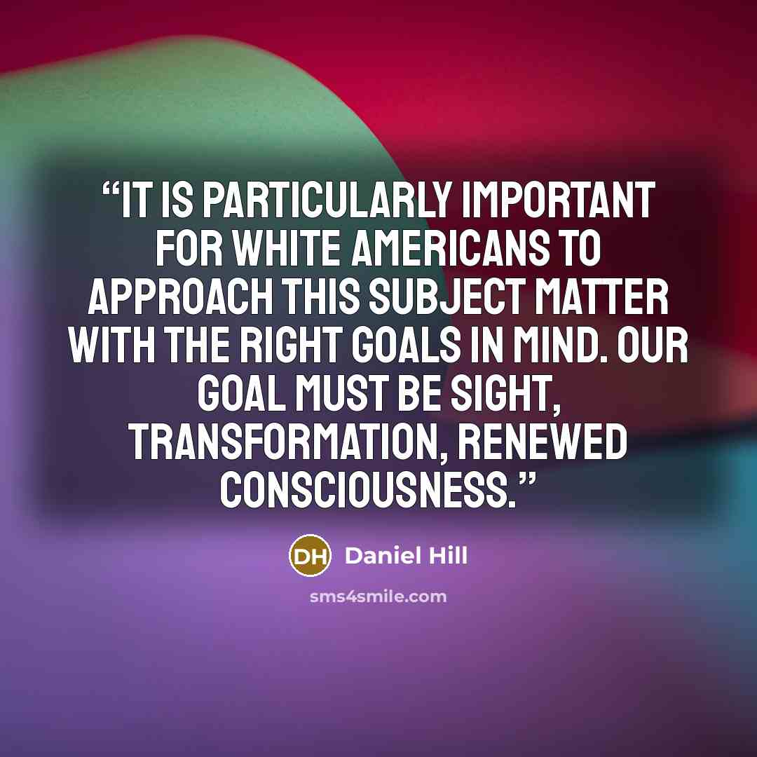 “It is particularly important for white Americans to approach this subject matter with the right goals in mind. Our goal must be sight, transformation, renewed consciousness.” quote by Daniel Hill