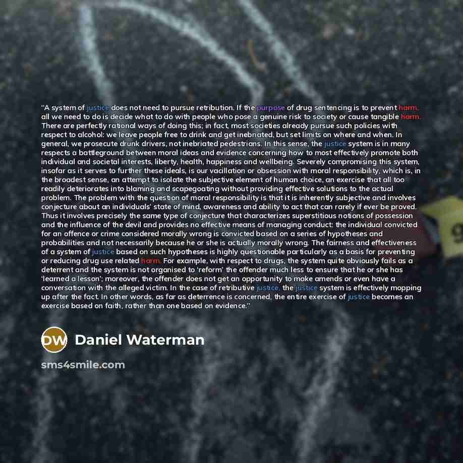“A system of justice does not need to pursue retribution. If the purpose of drug sentencing is to prevent harm, all we need to do is decide what to do with people who pose a genuine risk to society or cause tangible harm. There are perfectly rational ways of doing this; in fact, most societies…” quote by Daniel Waterman