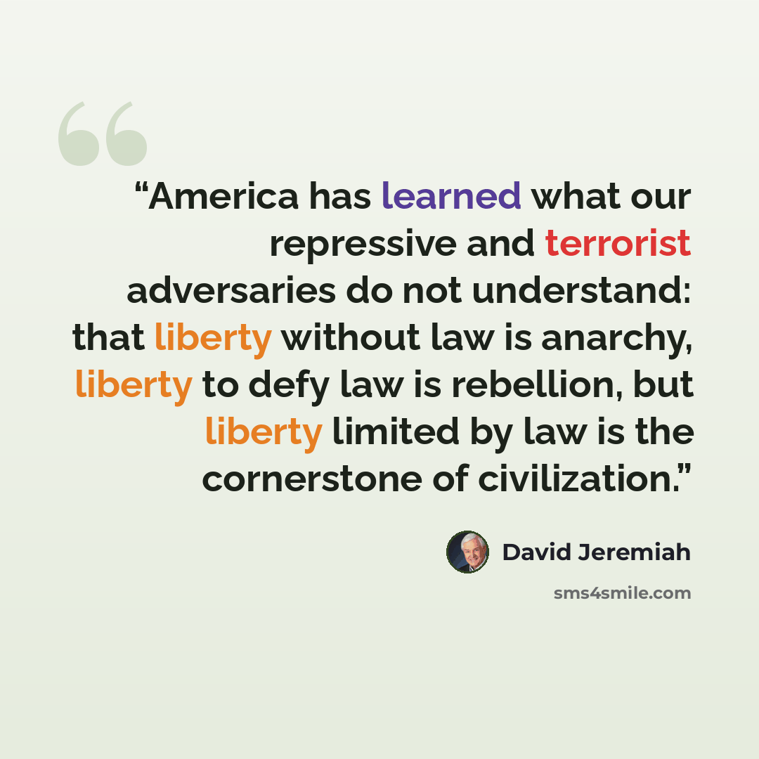 “America has learned what our repressive and terrorist adversaries do not understand: that liberty without law is anarchy, liberty to defy law is rebellion, but liberty limited by law is the cornerstone of civilization.” quote by David Jeremiah
