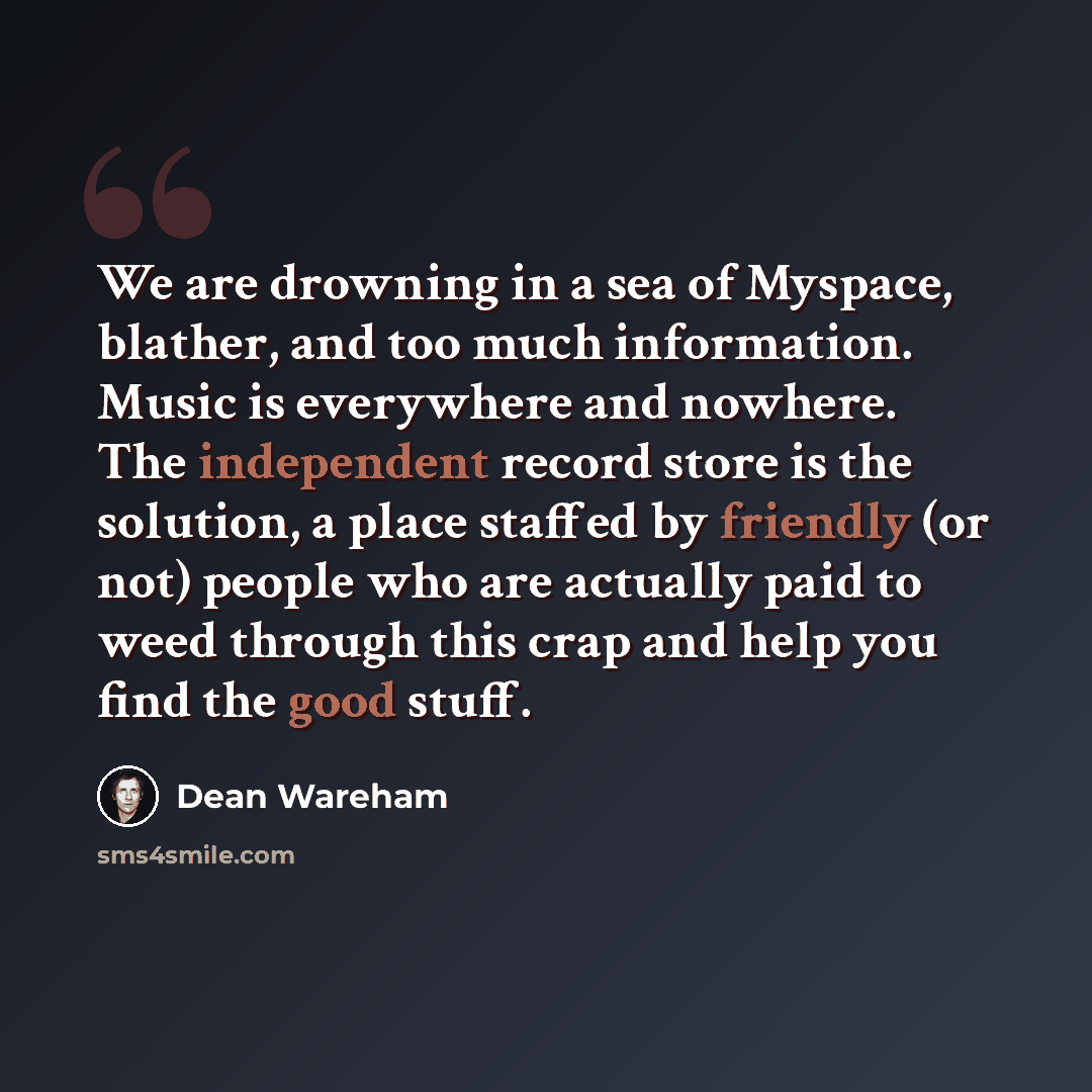 “We are drowning in a sea of Myspace, blather, and too much information. Music is everywhere and nowhere. The independent record store is the solution, a place staffed by friendly (or not) people who are actually paid to weed through this crap and help you find the good stuff.” quote by Dean Wareham