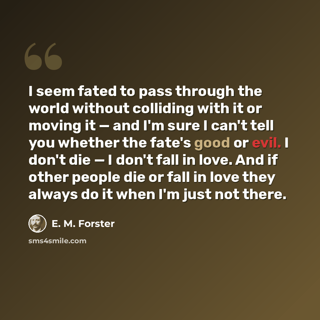 “I seem fated to pass through the world without colliding with it or moving it — and I'm sure I can't tell you whether the fate's good or evil. I don't die — I don't fall in love. And if other people die or fall in love they always do it when I'm just not there.” quote by E. M. Forster