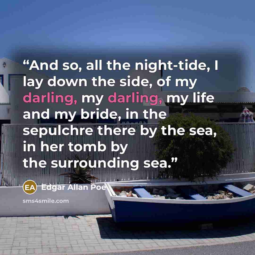 “And so, all the night-tide, I lay down the side, of my darling, my darling, my life and my bride, in the sepulchre there by the sea, in her tomb by the surrounding sea.” quote by Edgar Allan Poe