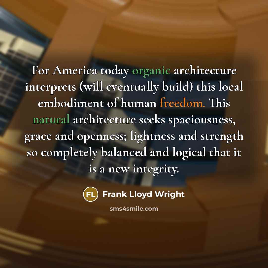 “For America today organic architecture interprets (will eventually build) this local embodiment of human freedom. This natural architecture seeks spaciousness, grace and openness; lightness and strength so completely balanced and logical that it is a new integrity.” quote by Frank Lloyd Wright
