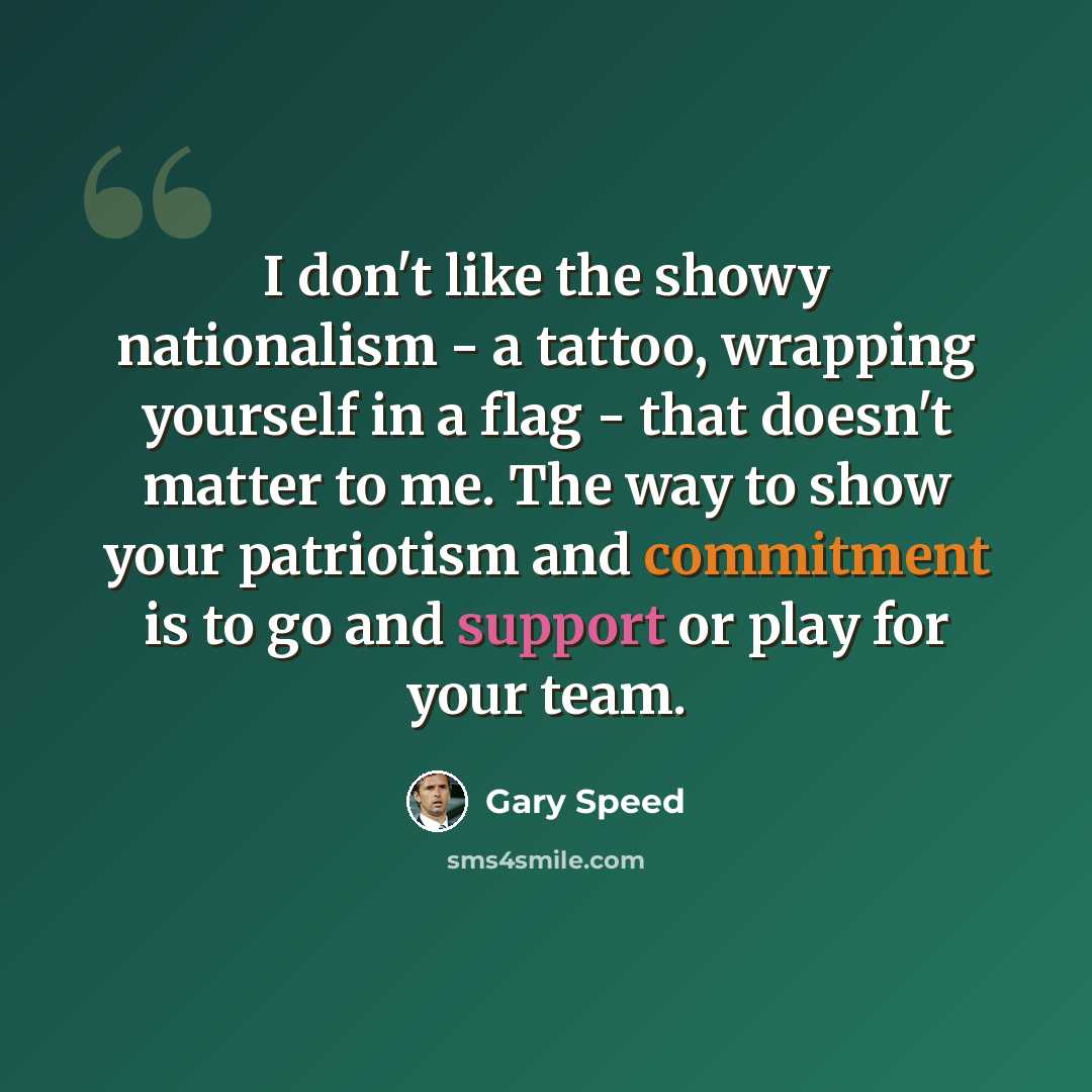“I don't like the showy nationalism - a tattoo, wrapping yourself in a flag - that doesn't matter to me. The way to show your patriotism and commitment is to go and support or play for your team.” quote by Gary Speed