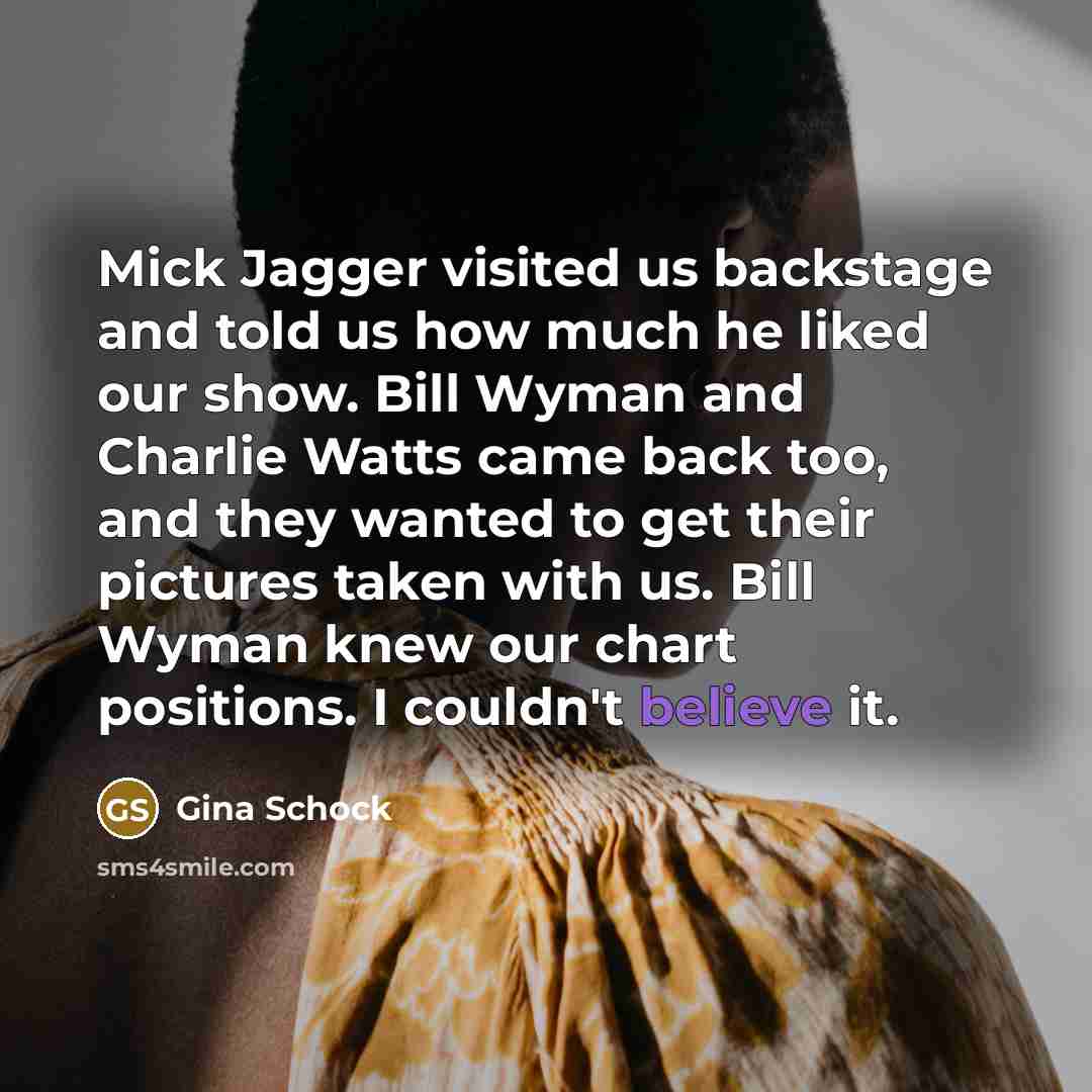 “Mick Jagger visited us backstage and told us how much he liked our show. Bill Wyman and Charlie Watts came back too, and they wanted to get their pictures taken with us. Bill Wyman knew our chart positions. I couldn't believe it.” quote by Gina Schock