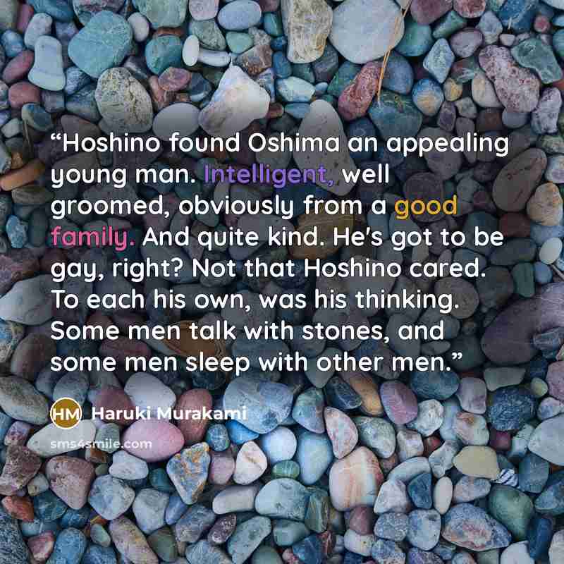 “Hoshino found Oshima an appealing young man. Intelligent, well groomed, obviously from a good family. And quite kind. He's got to be gay, right? Not that Hoshino cared. To each his own, was his thinking. Some men talk with stones, and some men sleep with other men.” quote by Haruki Murakami