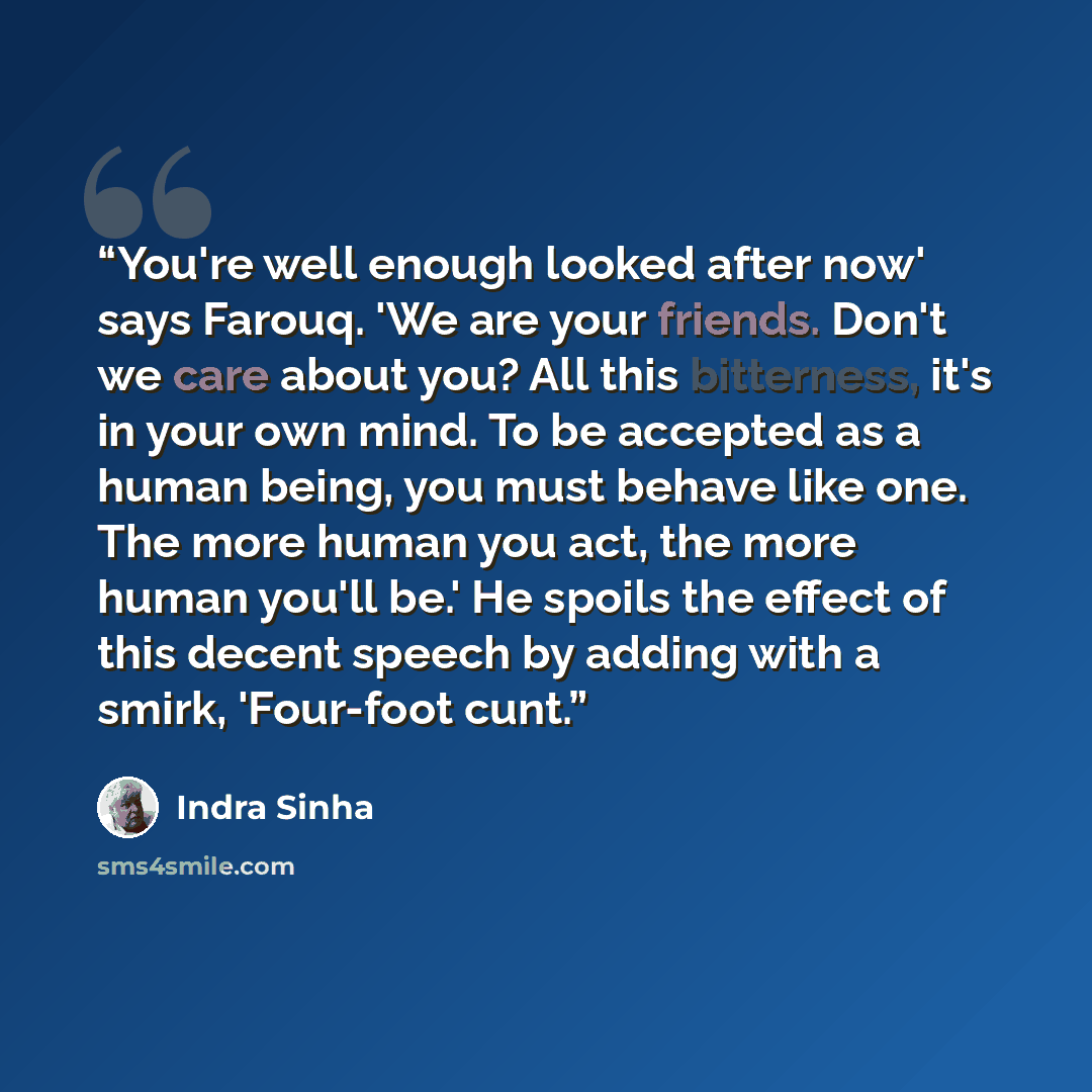 “You're well enough looked after now' says Farouq. 'We are your friends. Don't we care about you? All this bitterness, it's in your own mind. To be accepted as a human being, you must behave like one. The more human you act, the more human you'll be.' He spoils the effect of this decent speech by…” quote by Indra Sinha