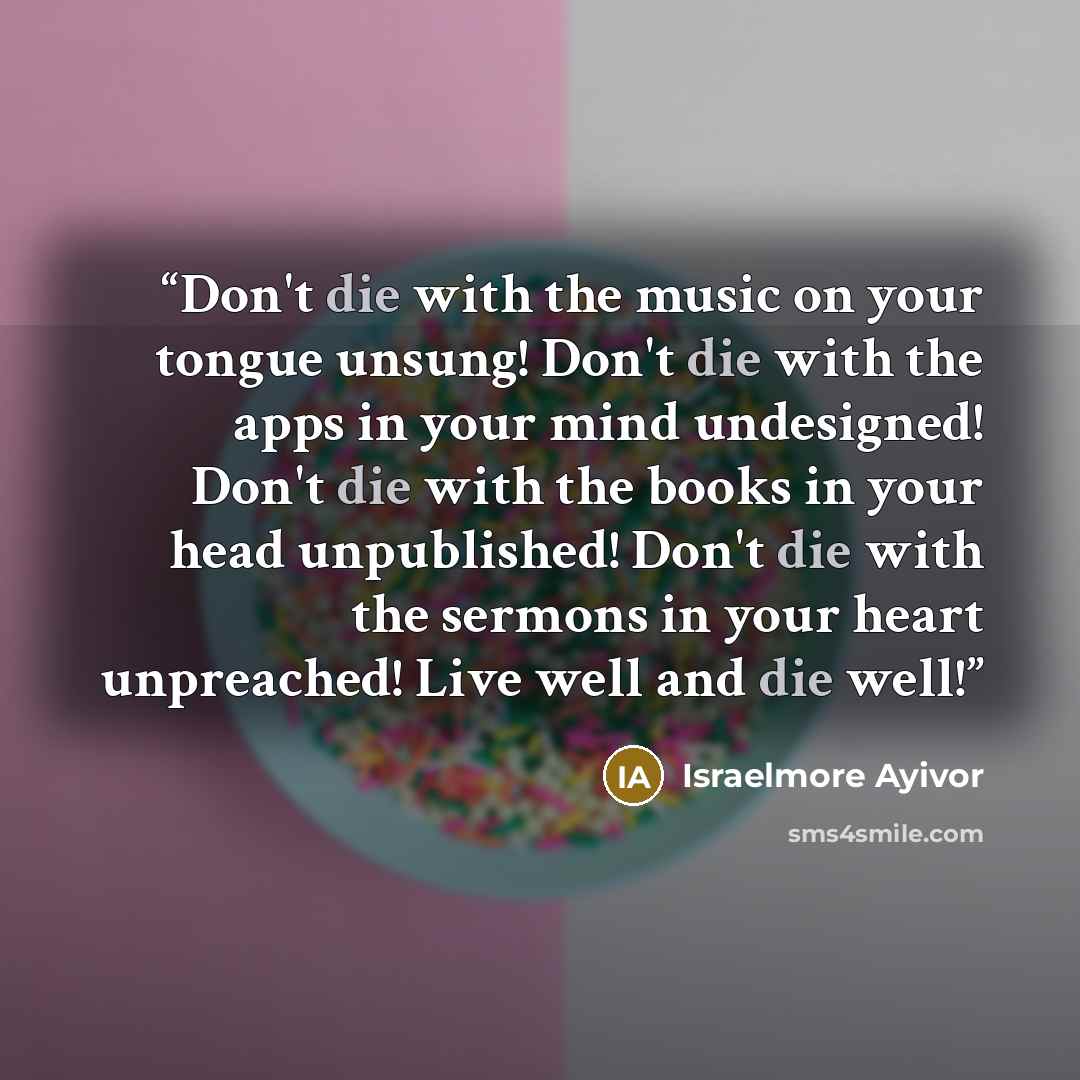 “Don't die with the music on your tongue unsung! Don't die with the apps in your mind undesigned! Don't die with the books in your head unpublished! Don't die with the sermons in your heart unpreached! Live well and die well!” quote by Israelmore Ayivor